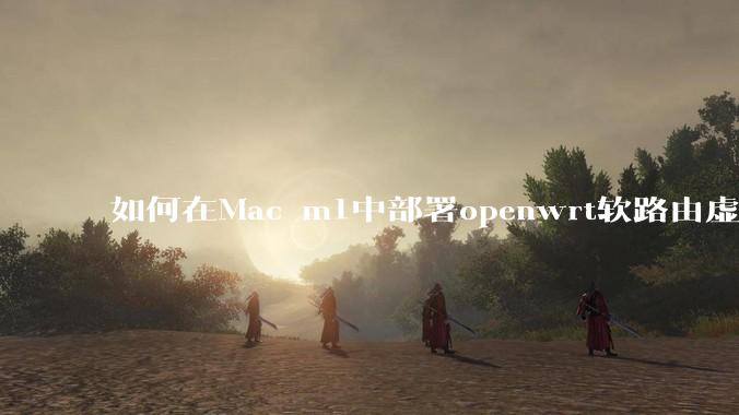 如何在Mac m1中部署openwrt软路由虚拟机？
