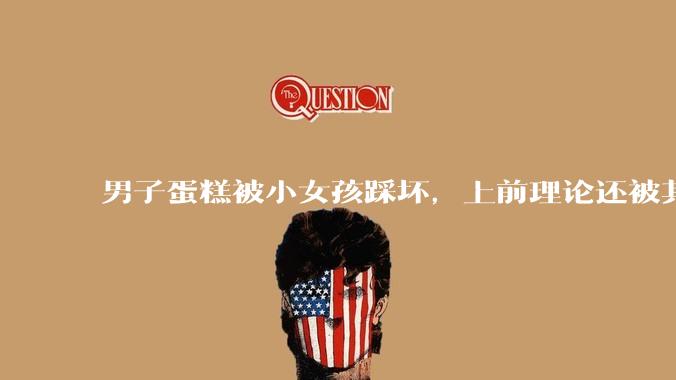 男子蛋糕被小女孩踩坏，上前理论还被其家长辱骂殴打，如果发生这种事情有比***里当事人更好的处理方法吗？