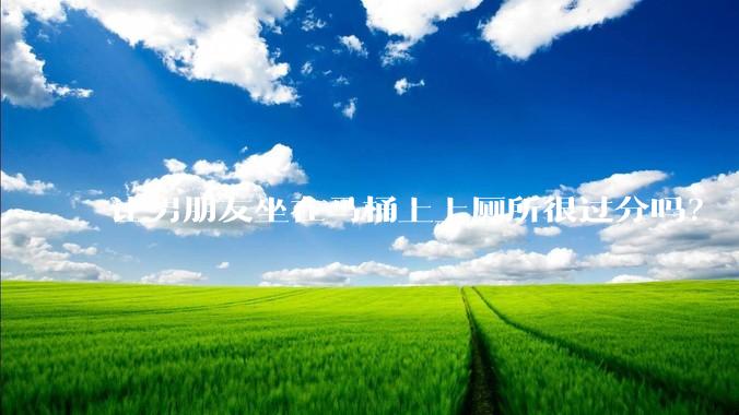 让男朋友坐在马桶上上厕所很过分吗？