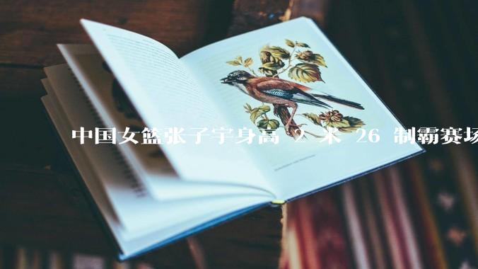 中国女篮张子宇身高 2 米 26 制霸赛场，身高因素在篮球比赛中能占多大优势？她会是下一个「姚明」吗？