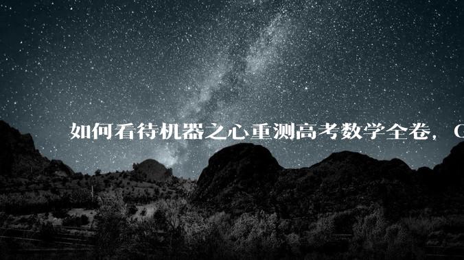 如何看待机器之心重测高考数学全卷，Gemini夺冠，豆包DeepSeek并列第二？