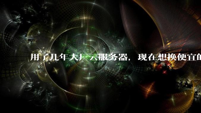 用了几年大厂云服务器，现在想换便宜的，有推荐的吗?
