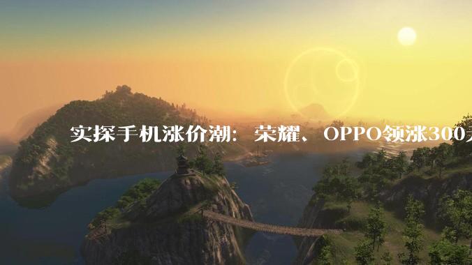 实探手机涨价潮：荣耀、OPPO领涨300元起，小米、华为暂未跟进，千元机加速退场_机型_门店_销售