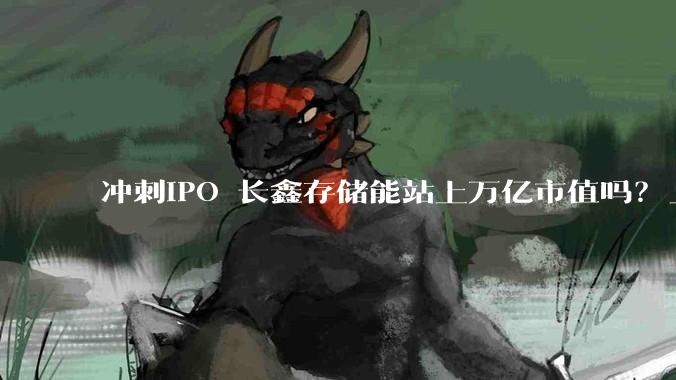 冲刺IPO 长鑫存储能站上万亿市值吗？_产能_全球_行业