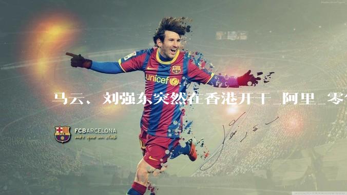 马云、刘强东突然在香港开干_阿里_零售_物流