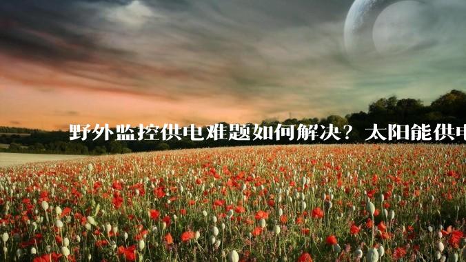 野外监控供电难题如何解决？太阳能供电系统提供稳定方案_环境_管理_成本