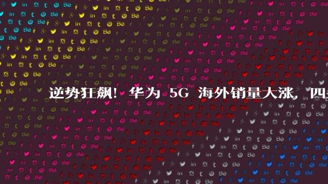 逆势狂飙！华为 5G 海外销量大涨，四条底层逻辑撕开封锁壁垒_市场_基站_技术