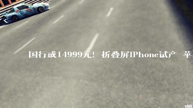 国行或14999元！折叠屏iPhone试产 苹果9月发布：供应链公司已小批量供货_市场_手机_产品
