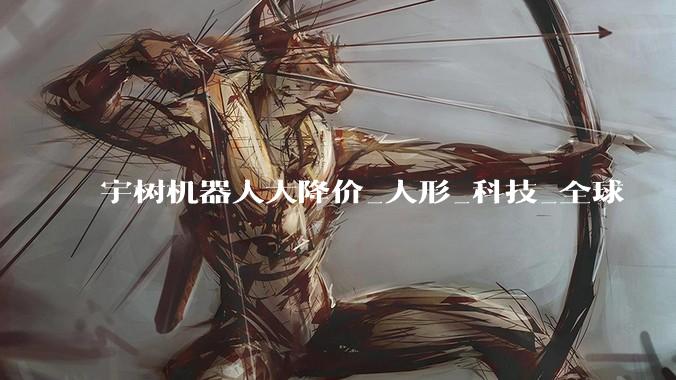 宇树机器人大降价_人形_科技_全球