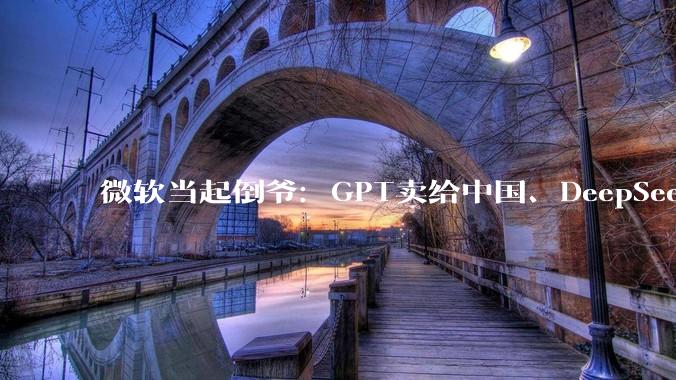 微软当起倒爷：GPT卖给中国、DeepSeek卖给西方 两头赚！_OpenAI_模型_Azure