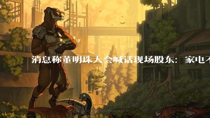 消息称董明珠大会喊话现场股东：家电不改为格力，凭什么分红？_谷机_同比_活动