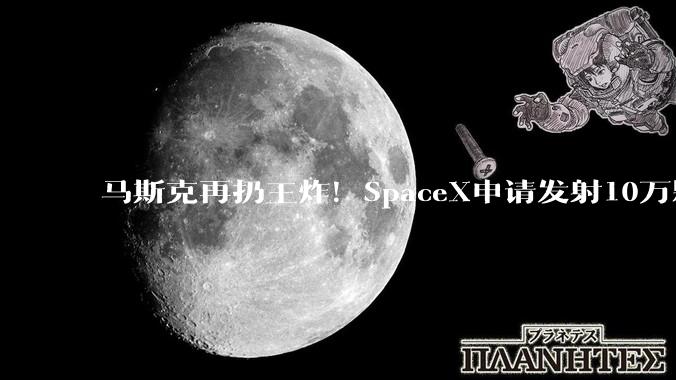 马斯克再扔王炸！SpaceX申请发射10万颗卫星 打造AI全球通信底座_星座_轨道_的能力