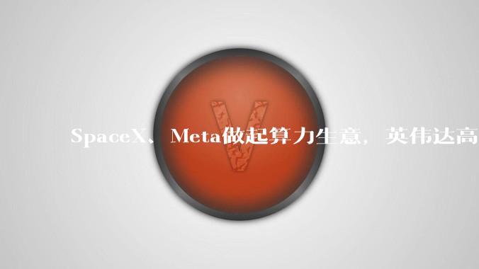 SpaceX、Meta做起算力生意，英伟达高端芯片现货价格翻倍，全球算力有多缺？_模型_巨头_科技