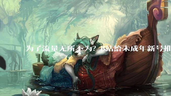 为了流量无所不为？B站给未成年新号推擦边***，家长们都破防了_小雷_内容_账号