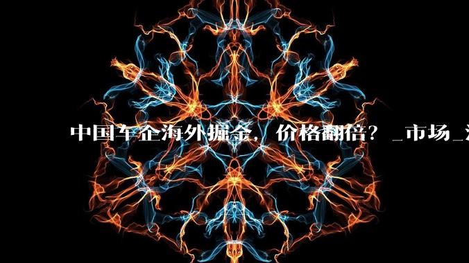 中国车企海外掘金，价格翻倍？_市场_汽车出口_突破