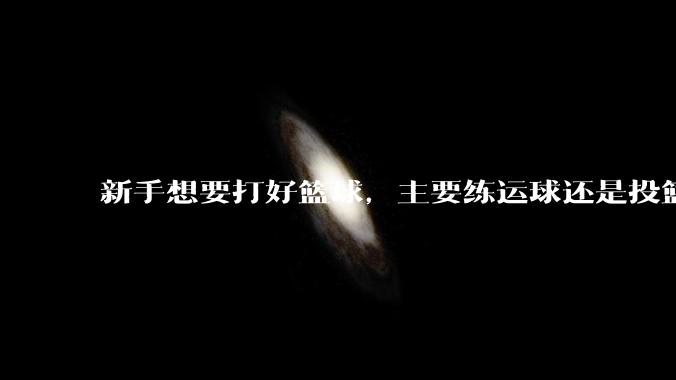 新手想要打好篮球，主要练运球还是投篮？