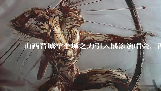 山西晋城举全城之力引入摇滚演唱会，两天接待近 6 万乐迷，一场成功的演唱会能给城市带来怎样的收益？