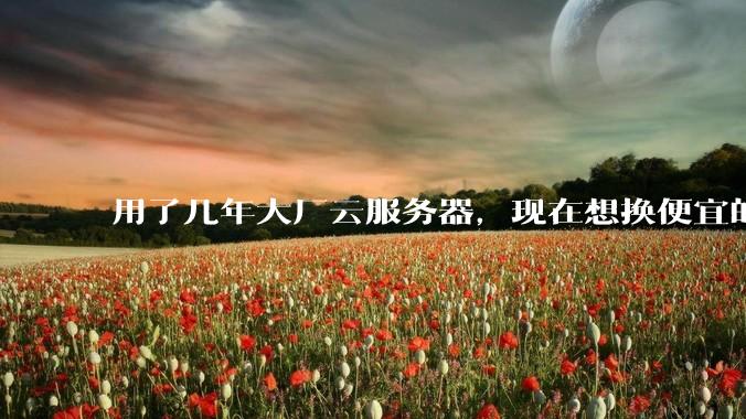 用了几年大厂云服务器，现在想换便宜的，有推荐的吗?