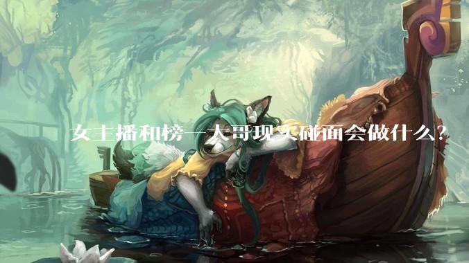 女主播和榜一大哥现实碰面会做什么？