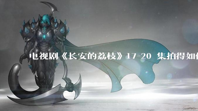 电视剧《长安的荔枝》17-20 集拍得如何？有哪些值得关注的剧情点？