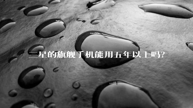 三星的旗舰手机能用五年以上吗？