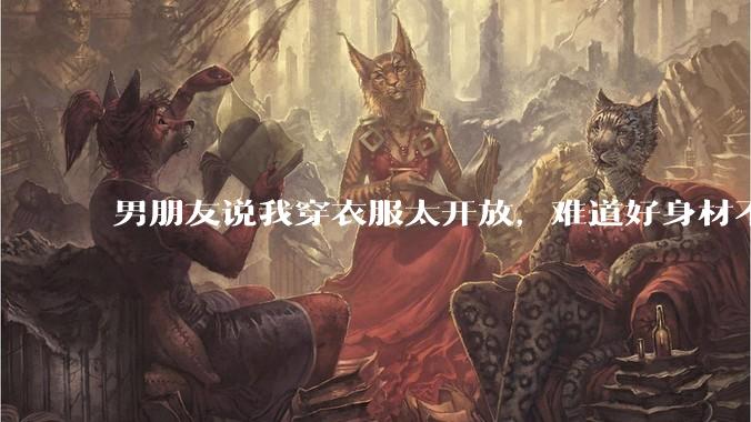 男朋友说我穿衣服太开放，难道好身材不应该显示出来吗？