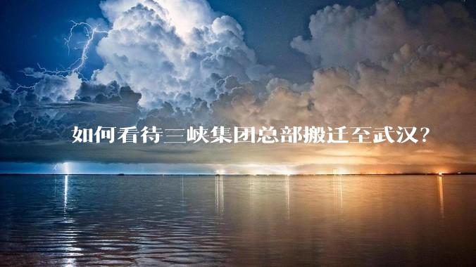 如何看待三峡集团总部搬迁至武汉？