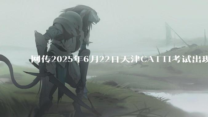 网传2025年6月22日天津CATTI考试出现重大事故，准考证号和考点学校都是错的，具体是怎么回事？