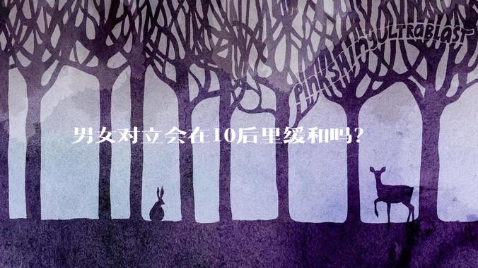 男女对立会在10后里缓和吗？