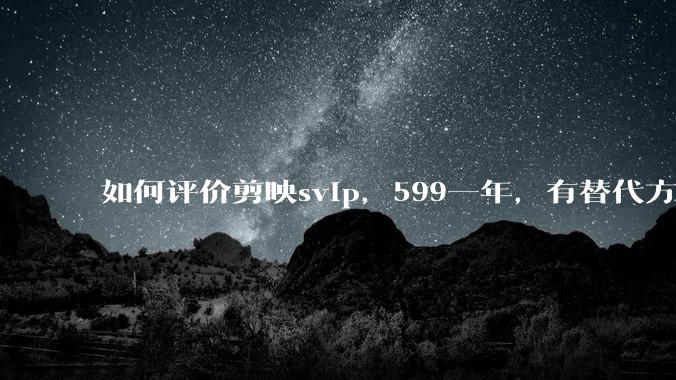 如何评价剪映svip，599一年，有替代方案吗？