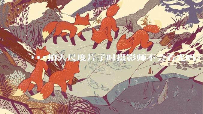***拍大尺度片子时摄影师不会看光吗？